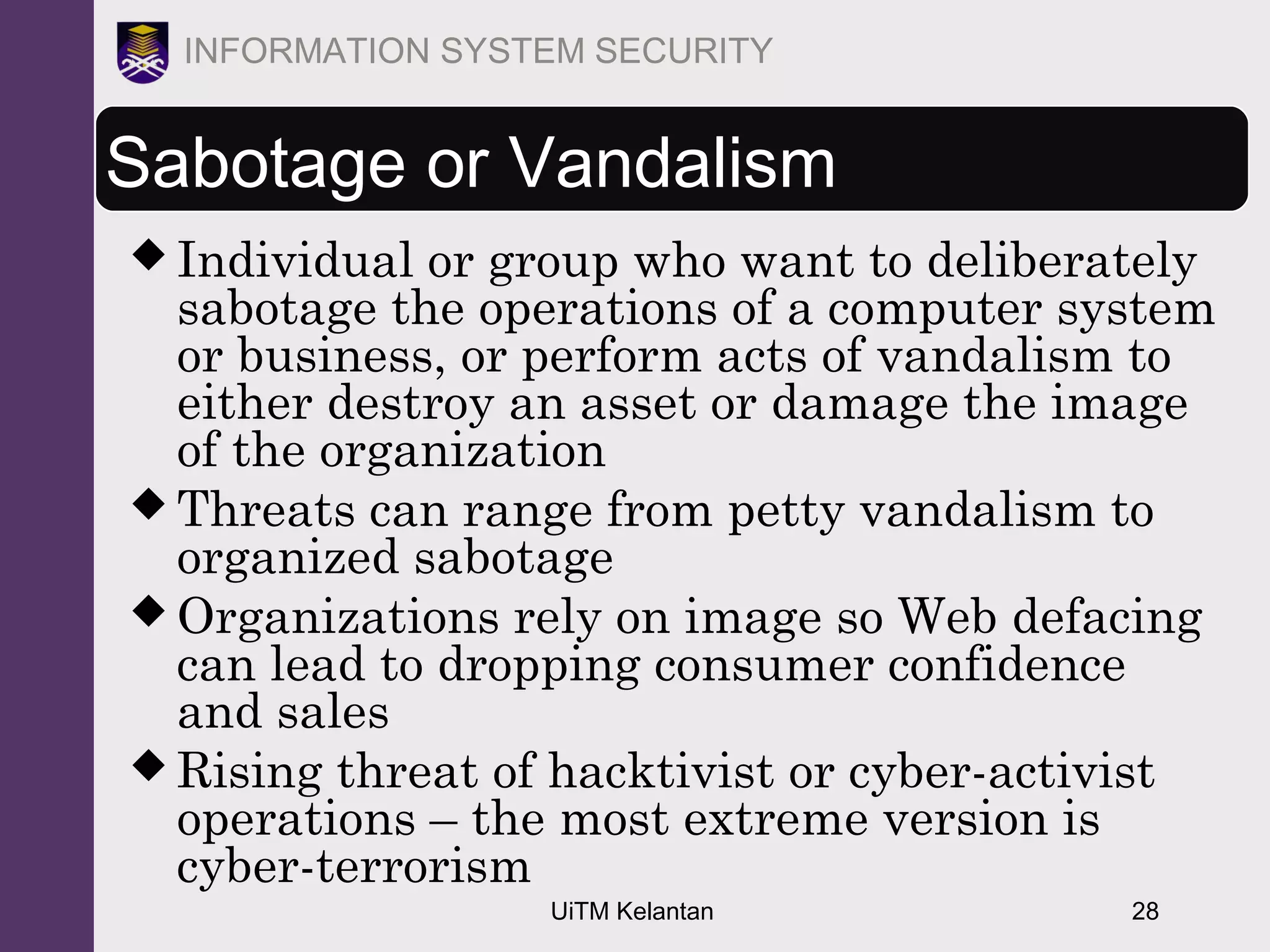 UiTM Kelantan 28
INFORMATION SYSTEM SECURITY
Sabotage or Vandalism
 Individual or group who want to deliberately
sabotage the operations of a computer system
or business, or perform acts of vandalism to
either destroy an asset or damage the image
of the organization
 Threats can range from petty vandalism to
organized sabotage
 Organizations rely on image so Web defacing
can lead to dropping consumer confidence
and sales
 Rising threat of hacktivist or cyber-activist
operations – the most extreme version is
cyber-terrorism
 