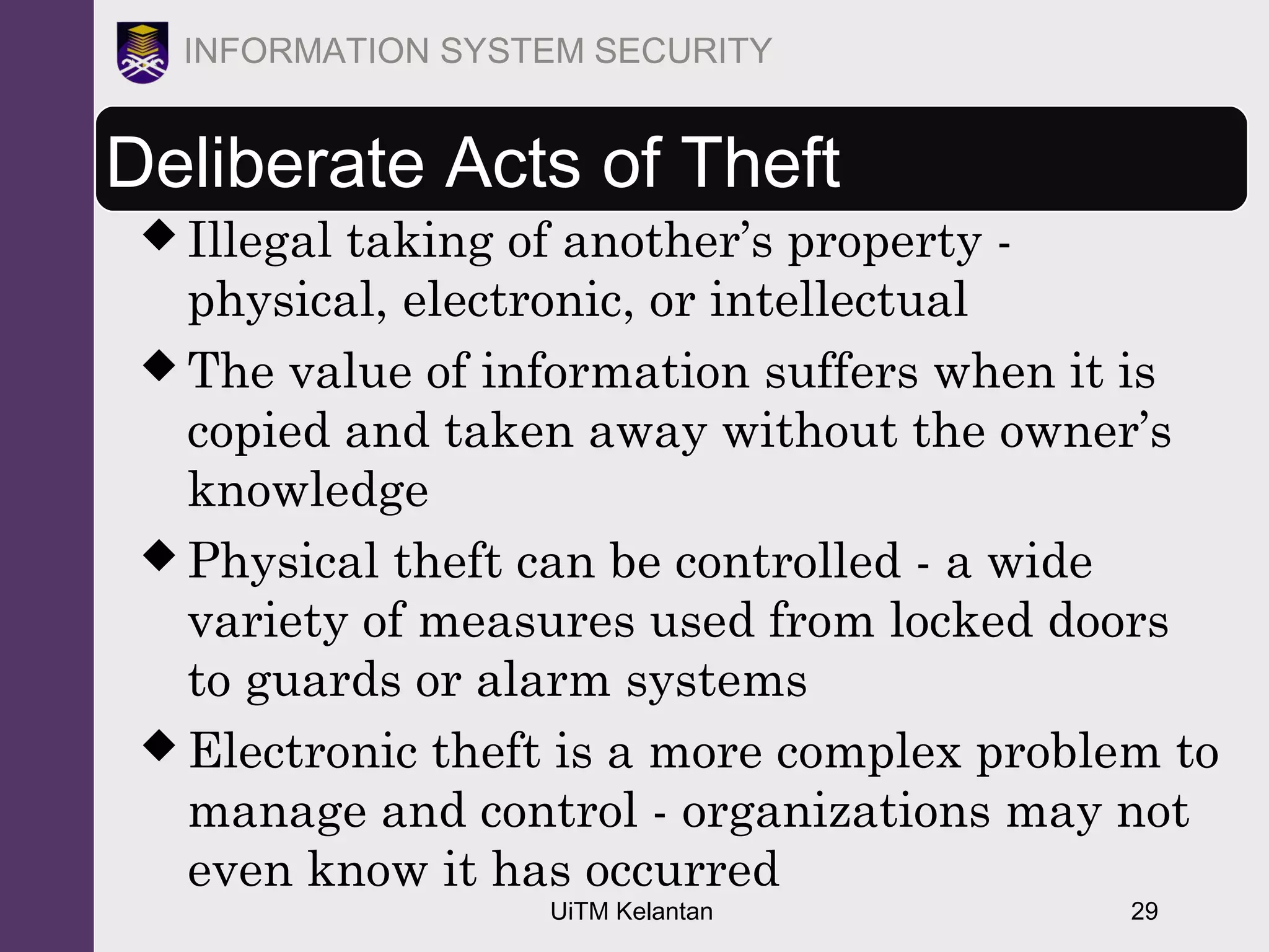 UiTM Kelantan 29
INFORMATION SYSTEM SECURITY
Deliberate Acts of Theft
 Illegal taking of another’s property -
physical, electronic, or intellectual
 The value of information suffers when it is
copied and taken away without the owner’s
knowledge
 Physical theft can be controlled - a wide
variety of measures used from locked doors
to guards or alarm systems
 Electronic theft is a more complex problem to
manage and control - organizations may not
even know it has occurred
 