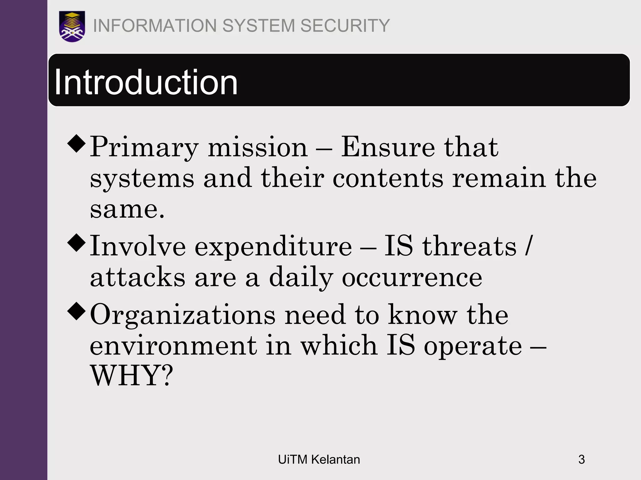 UiTM Kelantan 3
INFORMATION SYSTEM SECURITY
Introduction
Primary mission – Ensure that
systems and their contents remain the
same.
Involve expenditure – IS threats /
attacks are a daily occurrence
Organizations need to know the
environment in which IS operate –
WHY?
 