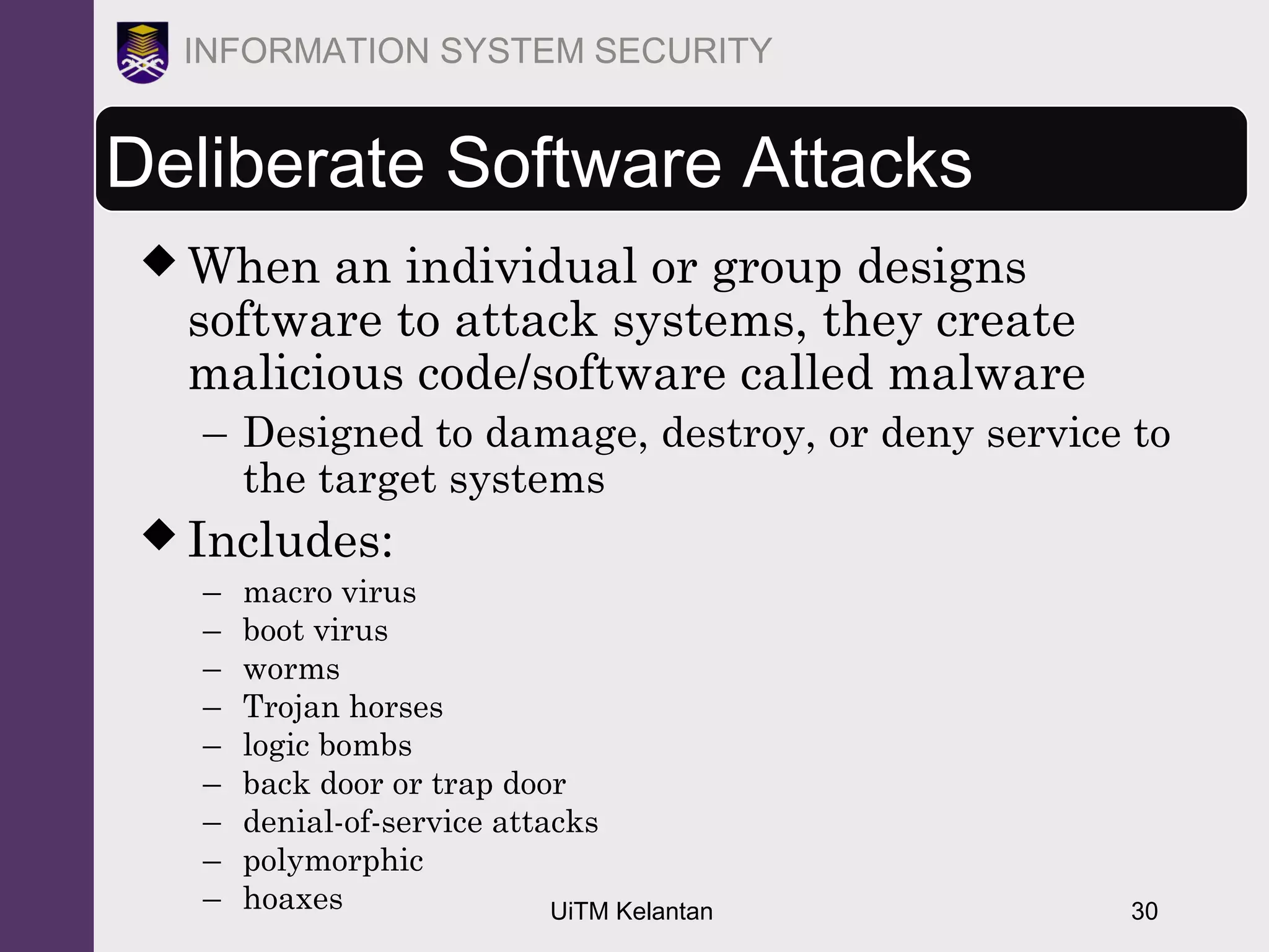 UiTM Kelantan 30
INFORMATION SYSTEM SECURITY
Deliberate Software Attacks
 When an individual or group designs
software to attack systems, they create
malicious code/software called malware
– Designed to damage, destroy, or deny service to
the target systems
 Includes:
– macro virus
– boot virus
– worms
– Trojan horses
– logic bombs
– back door or trap door
– denial-of-service attacks
– polymorphic
– hoaxes
 