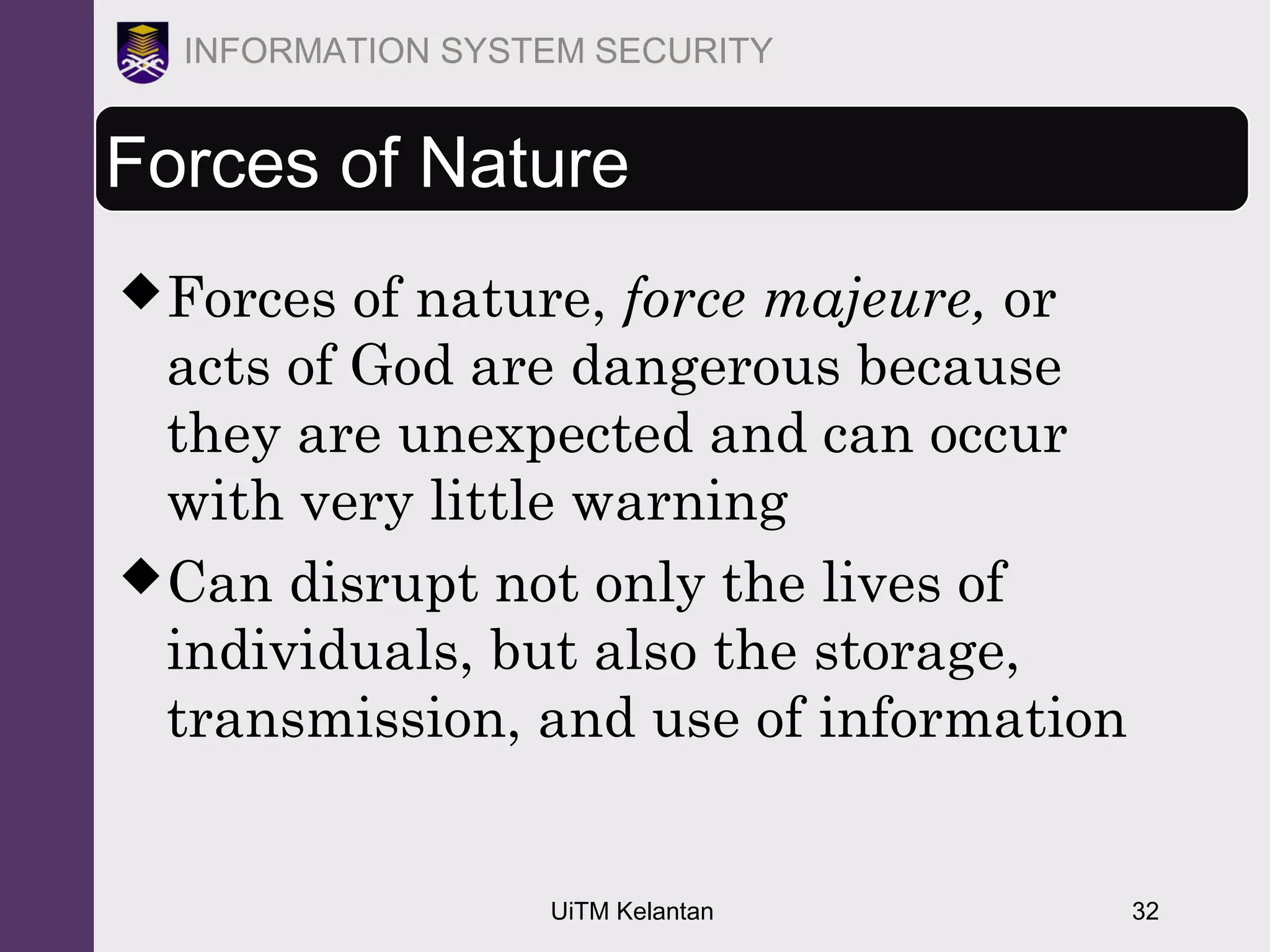 UiTM Kelantan 32
INFORMATION SYSTEM SECURITY
Forces of Nature
Forces of nature, force majeure, or
acts of God are dangerous because
they are unexpected and can occur
with very little warning
Can disrupt not only the lives of
individuals, but also the storage,
transmission, and use of information
 