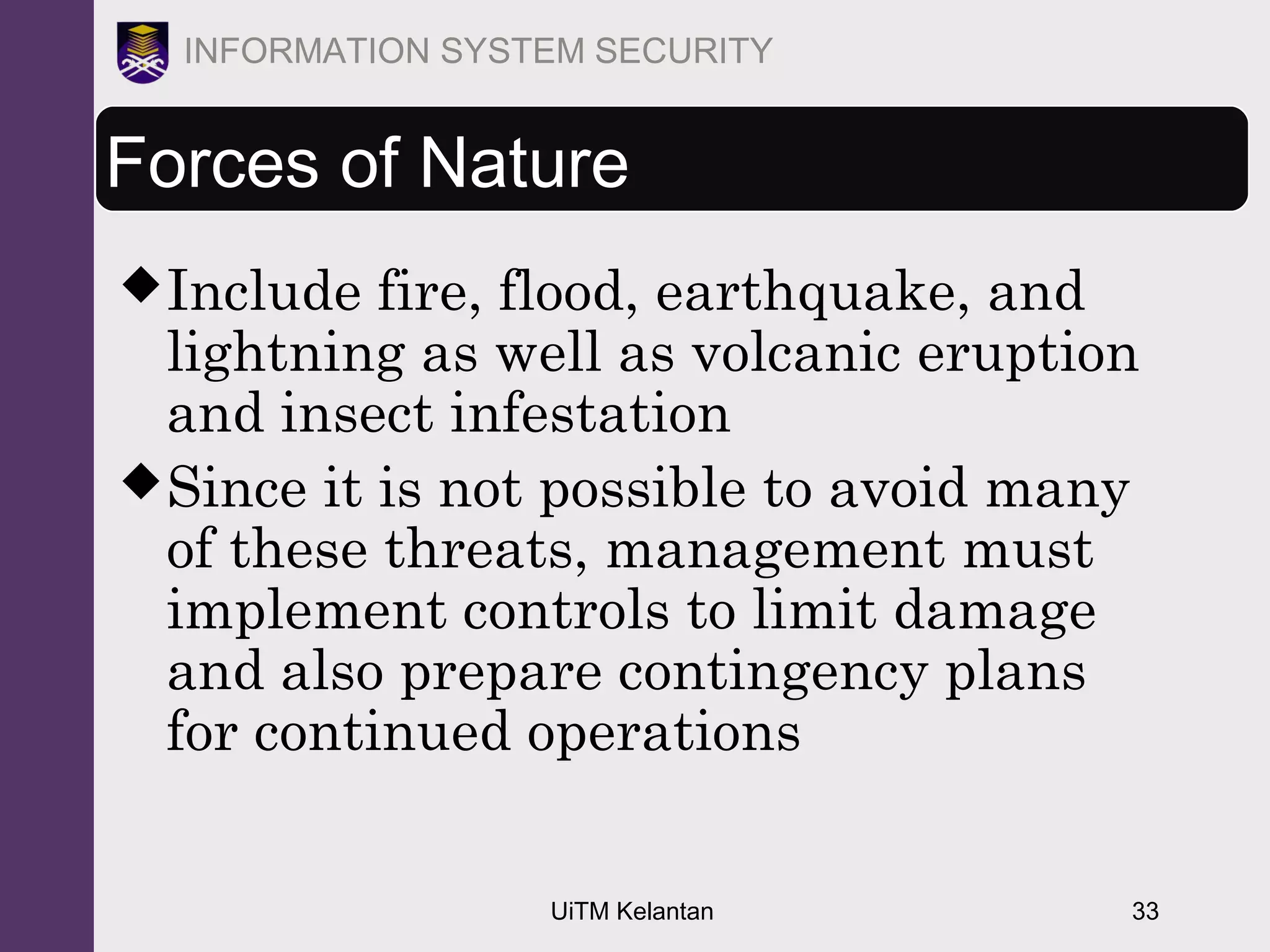 UiTM Kelantan 33
INFORMATION SYSTEM SECURITY
Forces of Nature
Include fire, flood, earthquake, and
lightning as well as volcanic eruption
and insect infestation
Since it is not possible to avoid many
of these threats, management must
implement controls to limit damage
and also prepare contingency plans
for continued operations
 