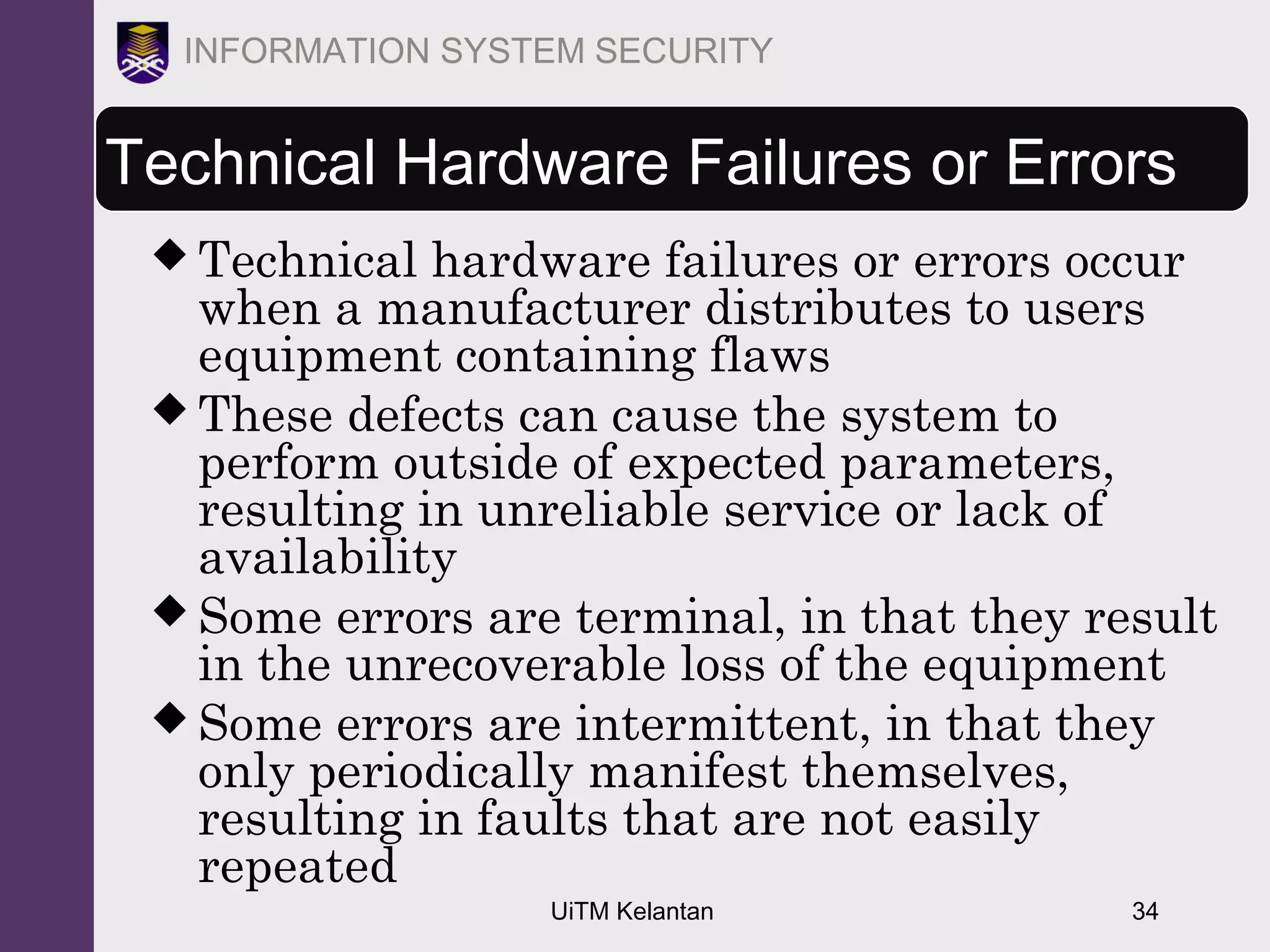 UiTM Kelantan 34
INFORMATION SYSTEM SECURITY
Technical Hardware Failures or Errors
 Technical hardware failures or errors occur
when a manufacturer distributes to users
equipment containing flaws
 These defects can cause the system to
perform outside of expected parameters,
resulting in unreliable service or lack of
availability
 Some errors are terminal, in that they result
in the unrecoverable loss of the equipment
 Some errors are intermittent, in that they
only periodically manifest themselves,
resulting in faults that are not easily
repeated
 