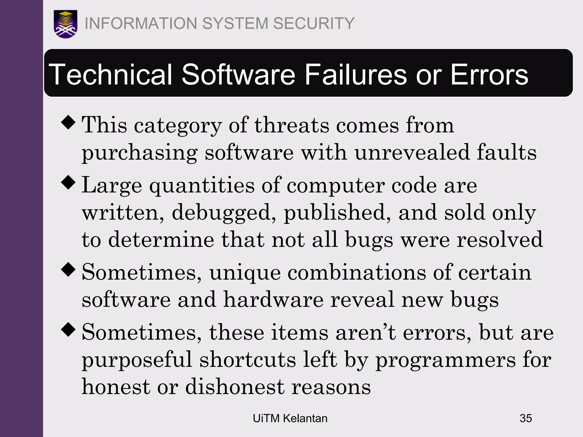 UiTM Kelantan 35
INFORMATION SYSTEM SECURITY
Technical Software Failures or Errors
 This category of threats comes from
purchasing software with unrevealed faults
 Large quantities of computer code are
written, debugged, published, and sold only
to determine that not all bugs were resolved
 Sometimes, unique combinations of certain
software and hardware reveal new bugs
 Sometimes, these items aren’t errors, but are
purposeful shortcuts left by programmers for
honest or dishonest reasons
 