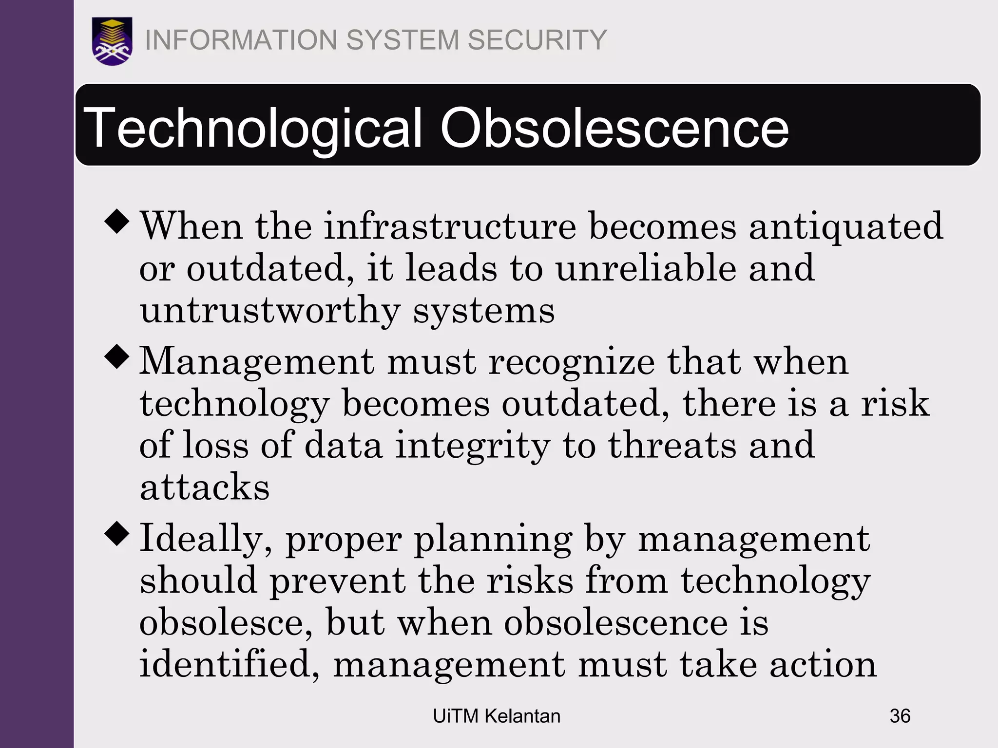 UiTM Kelantan 36
INFORMATION SYSTEM SECURITY
Technological Obsolescence
 When the infrastructure becomes antiquated
or outdated, it leads to unreliable and
untrustworthy systems
 Management must recognize that when
technology becomes outdated, there is a risk
of loss of data integrity to threats and
attacks
 Ideally, proper planning by management
should prevent the risks from technology
obsolesce, but when obsolescence is
identified, management must take action
 