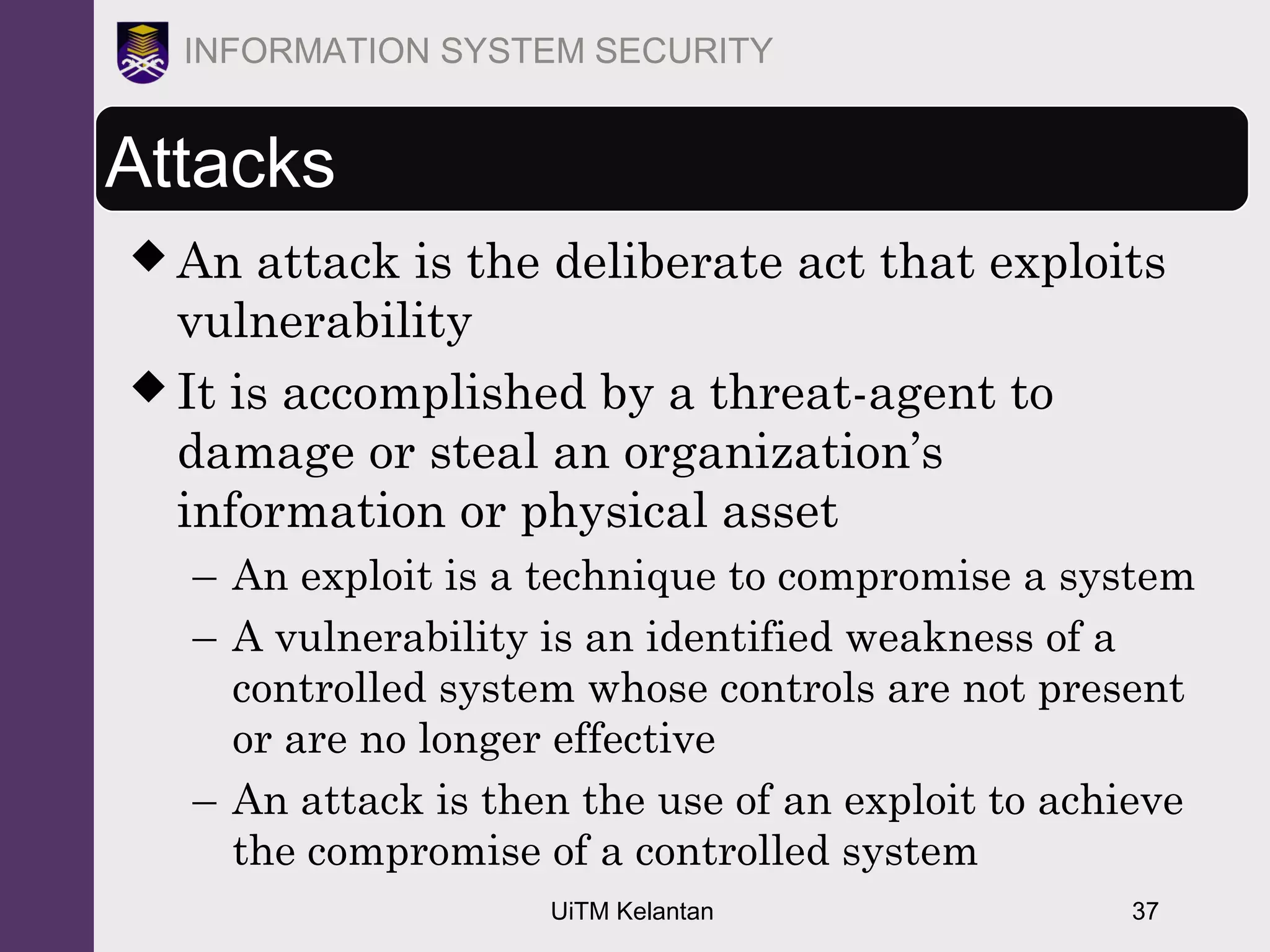 UiTM Kelantan 37
INFORMATION SYSTEM SECURITY
Attacks
 An attack is the deliberate act that exploits
vulnerability
 It is accomplished by a threat-agent to
damage or steal an organization’s
information or physical asset
– An exploit is a technique to compromise a system
– A vulnerability is an identified weakness of a
controlled system whose controls are not present
or are no longer effective
– An attack is then the use of an exploit to achieve
the compromise of a controlled system
 