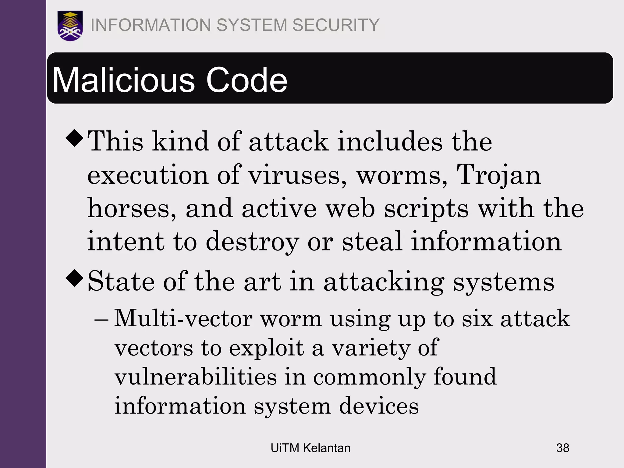 UiTM Kelantan 38
INFORMATION SYSTEM SECURITY
Malicious Code
This kind of attack includes the
execution of viruses, worms, Trojan
horses, and active web scripts with the
intent to destroy or steal information
State of the art in attacking systems
– Multi-vector worm using up to six attack
vectors to exploit a variety of
vulnerabilities in commonly found
information system devices
 