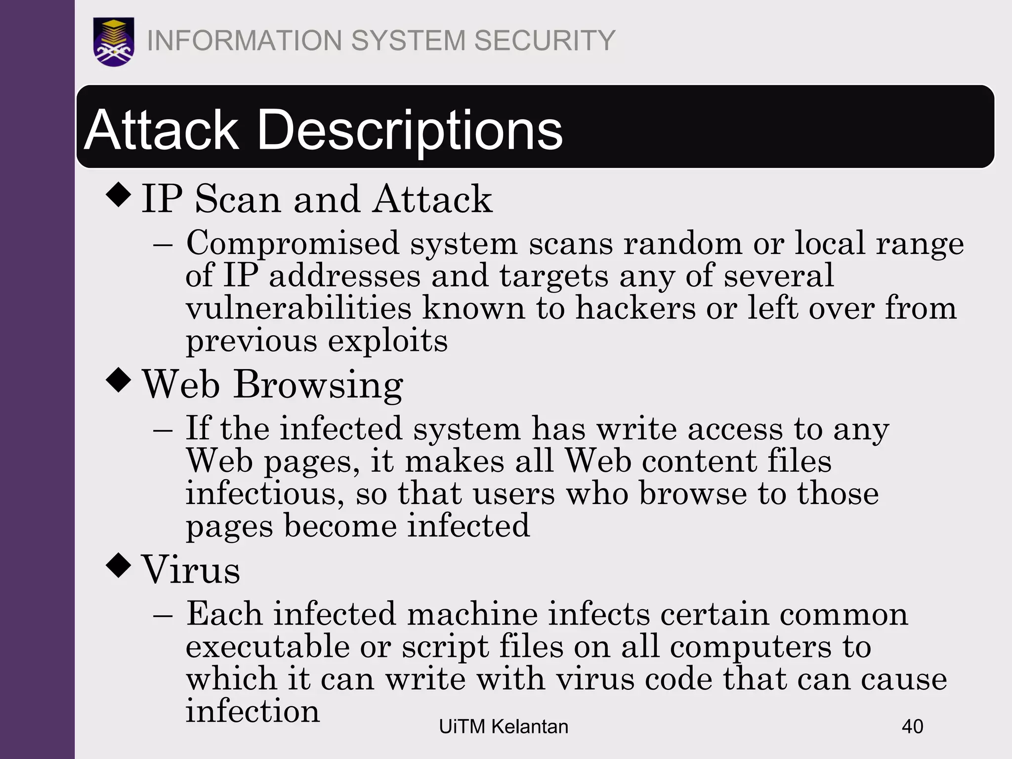 UiTM Kelantan 40
INFORMATION SYSTEM SECURITY
Attack Descriptions
 IP Scan and Attack
– Compromised system scans random or local range
of IP addresses and targets any of several
vulnerabilities known to hackers or left over from
previous exploits
 Web Browsing
– If the infected system has write access to any
Web pages, it makes all Web content files
infectious, so that users who browse to those
pages become infected
 Virus
– Each infected machine infects certain common
executable or script files on all computers to
which it can write with virus code that can cause
infection
 