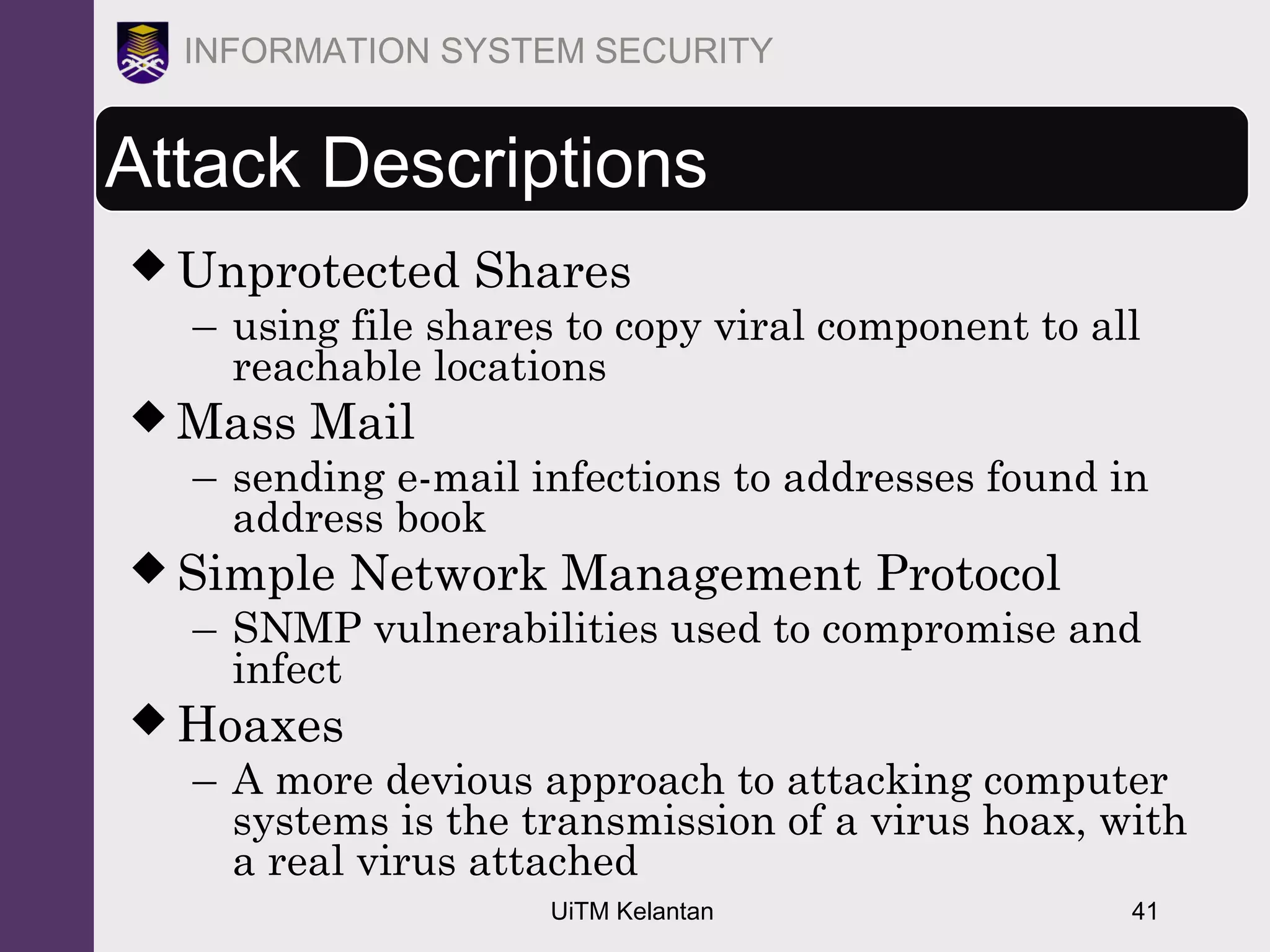 UiTM Kelantan 41
INFORMATION SYSTEM SECURITY
Attack Descriptions
 Unprotected Shares
– using file shares to copy viral component to all
reachable locations
 Mass Mail
– sending e-mail infections to addresses found in
address book
 Simple Network Management Protocol
– SNMP vulnerabilities used to compromise and
infect
 Hoaxes
– A more devious approach to attacking computer
systems is the transmission of a virus hoax, with
a real virus attached
 