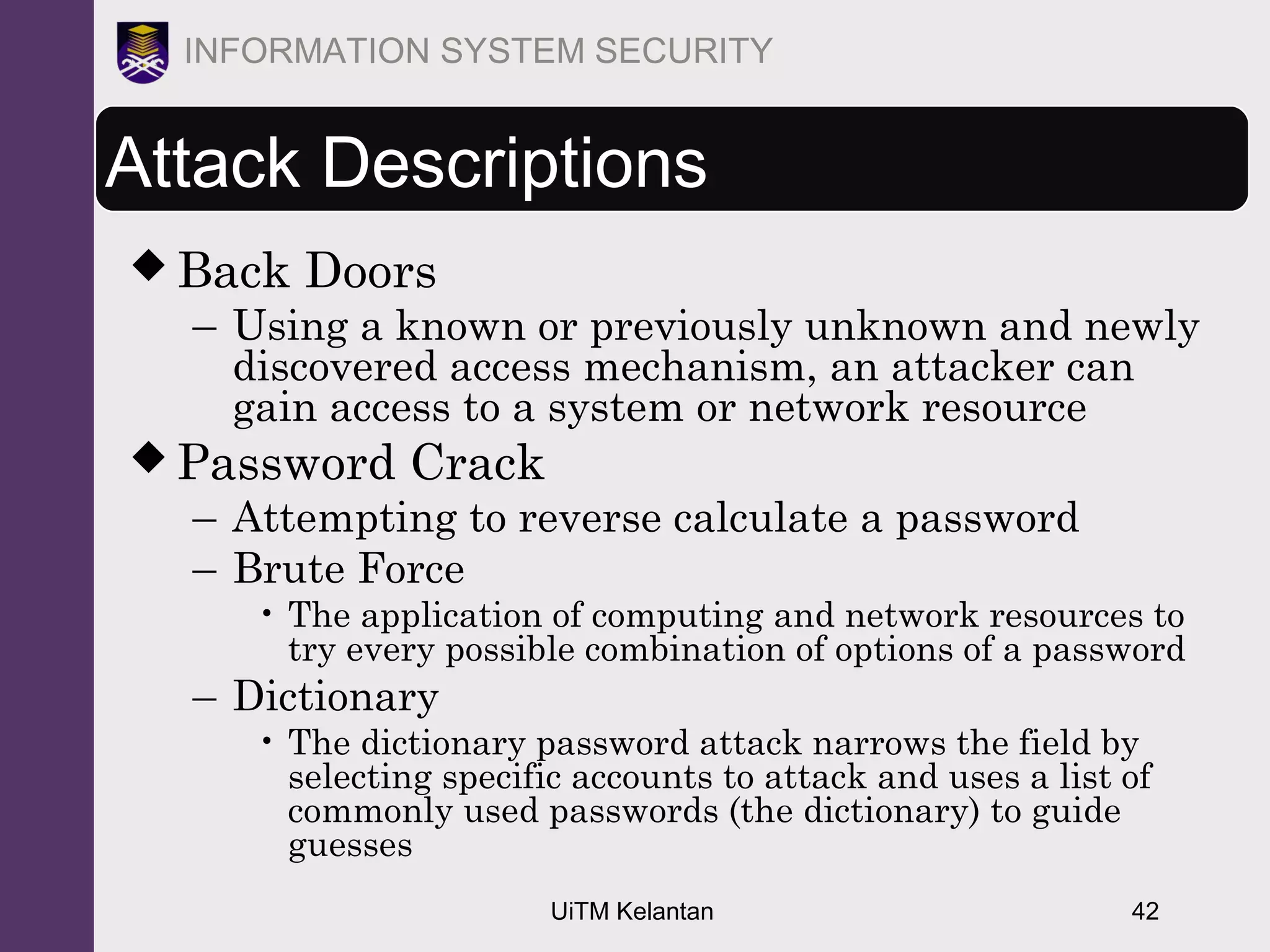 UiTM Kelantan 42
INFORMATION SYSTEM SECURITY
Attack Descriptions
 Back Doors
– Using a known or previously unknown and newly
discovered access mechanism, an attacker can
gain access to a system or network resource
 Password Crack
– Attempting to reverse calculate a password
– Brute Force
• The application of computing and network resources to
try every possible combination of options of a password
– Dictionary
• The dictionary password attack narrows the field by
selecting specific accounts to attack and uses a list of
commonly used passwords (the dictionary) to guide
guesses
 
