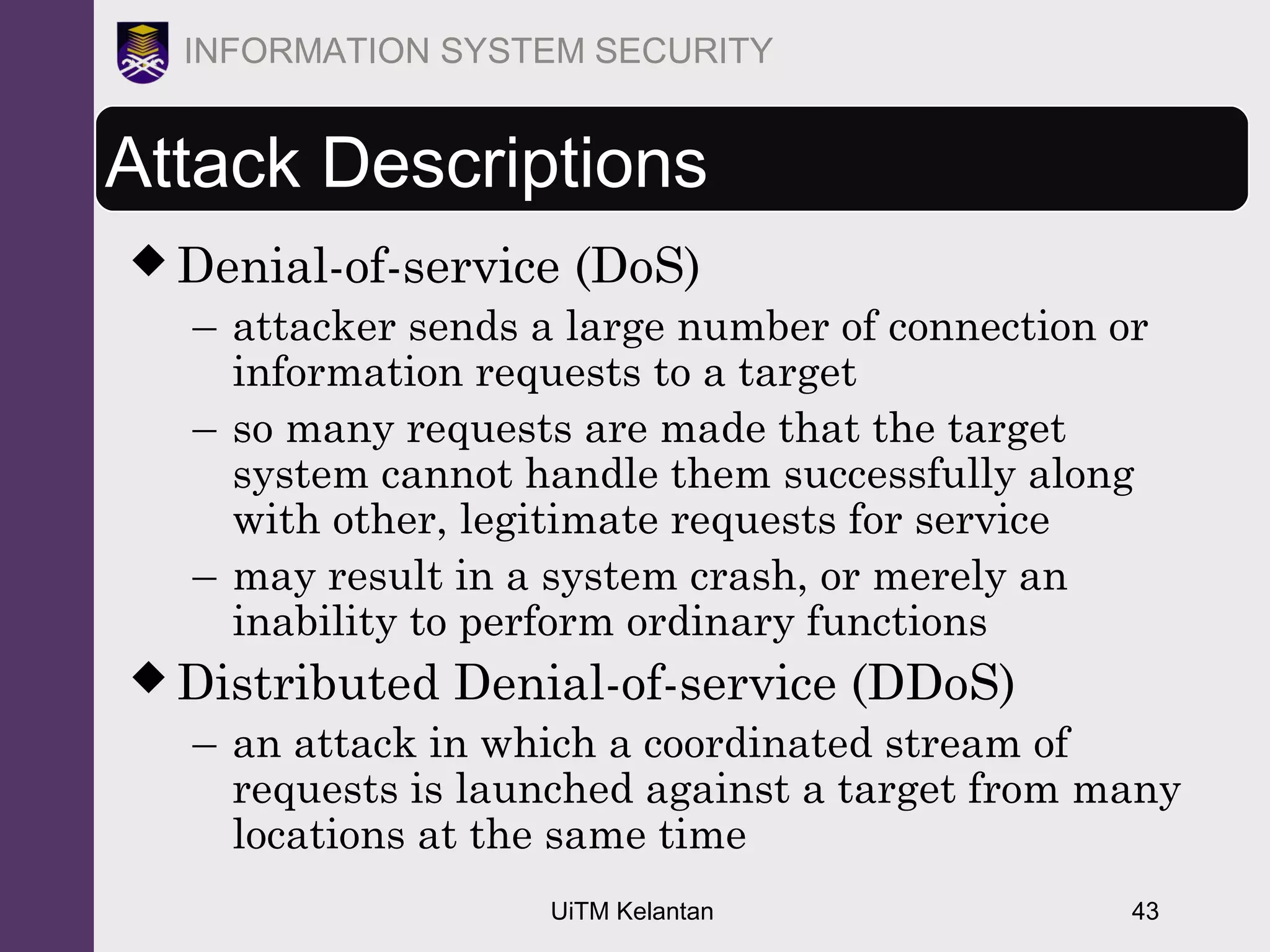 UiTM Kelantan 43
INFORMATION SYSTEM SECURITY
Attack Descriptions
 Denial-of-service (DoS)
– attacker sends a large number of connection or
information requests to a target
– so many requests are made that the target
system cannot handle them successfully along
with other, legitimate requests for service
– may result in a system crash, or merely an
inability to perform ordinary functions
 Distributed Denial-of-service (DDoS)
– an attack in which a coordinated stream of
requests is launched against a target from many
locations at the same time
 