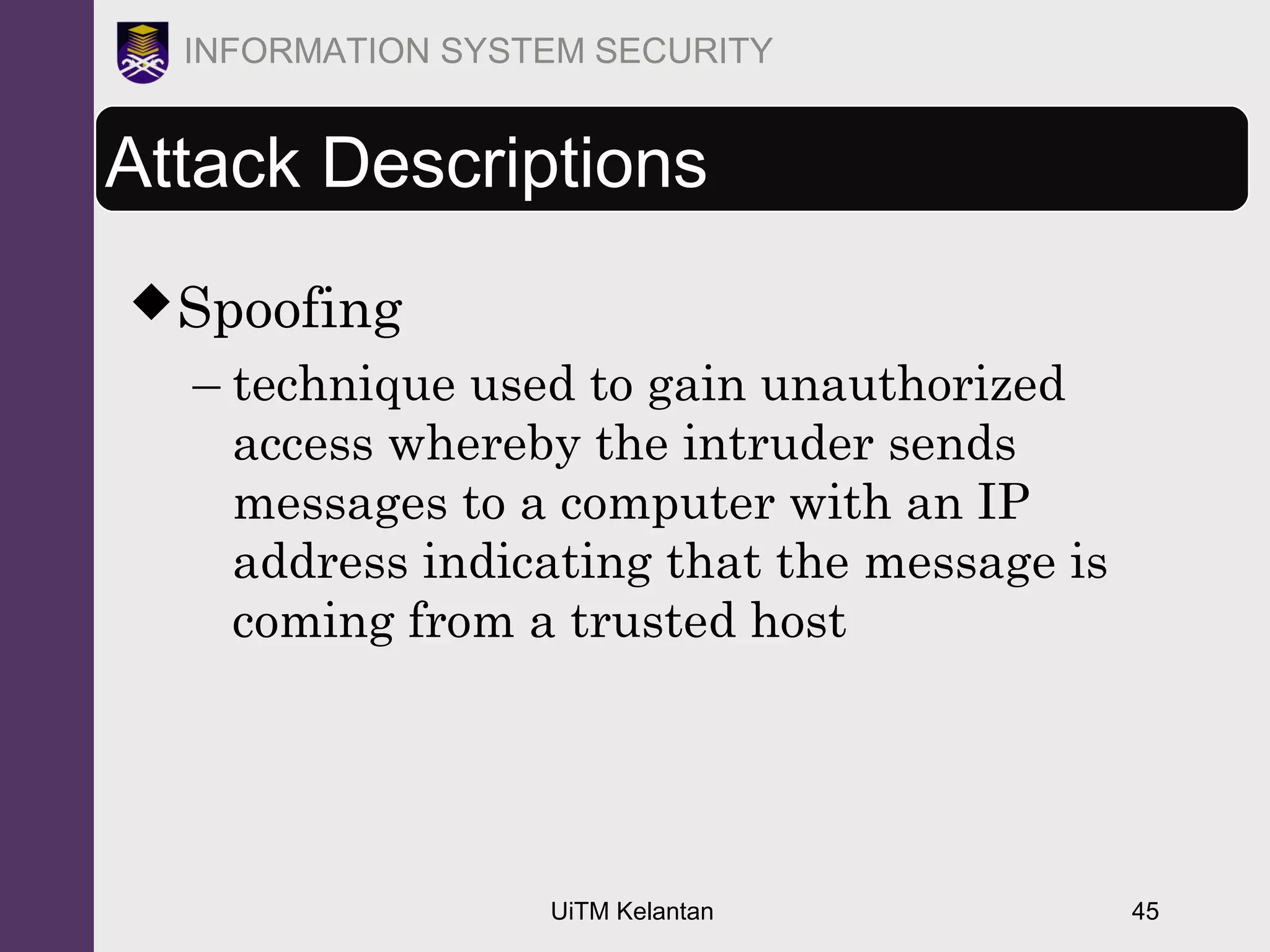 UiTM Kelantan 45
INFORMATION SYSTEM SECURITY
Attack Descriptions
Spoofing
– technique used to gain unauthorized
access whereby the intruder sends
messages to a computer with an IP
address indicating that the message is
coming from a trusted host
 