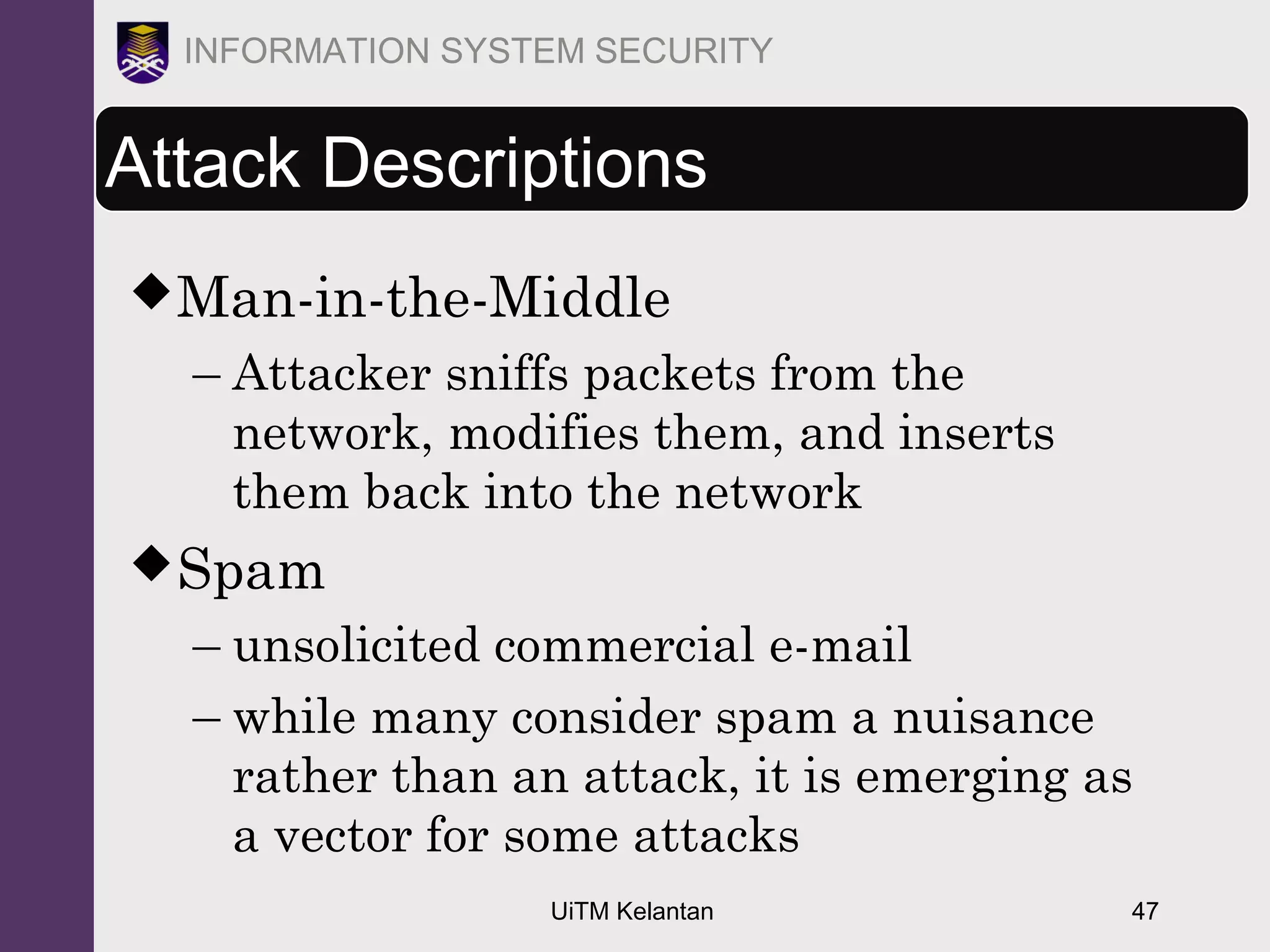 UiTM Kelantan 47
INFORMATION SYSTEM SECURITY
Attack Descriptions
Man-in-the-Middle
– Attacker sniffs packets from the
network, modifies them, and inserts
them back into the network
Spam
– unsolicited commercial e-mail
– while many consider spam a nuisance
rather than an attack, it is emerging as
a vector for some attacks
 
