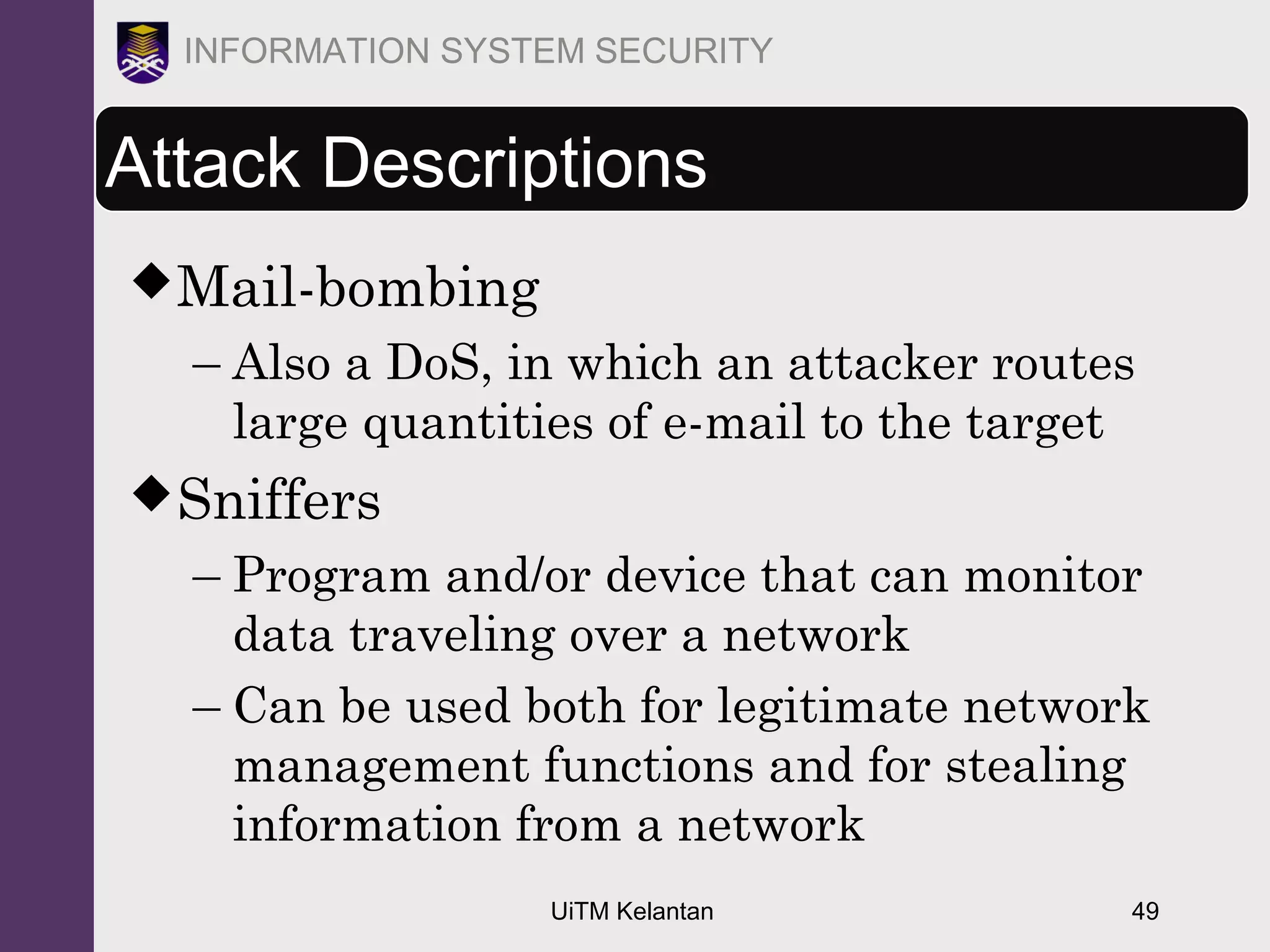 UiTM Kelantan 49
INFORMATION SYSTEM SECURITY
Attack Descriptions
Mail-bombing
– Also a DoS, in which an attacker routes
large quantities of e-mail to the target
Sniffers
– Program and/or device that can monitor
data traveling over a network
– Can be used both for legitimate network
management functions and for stealing
information from a network
 