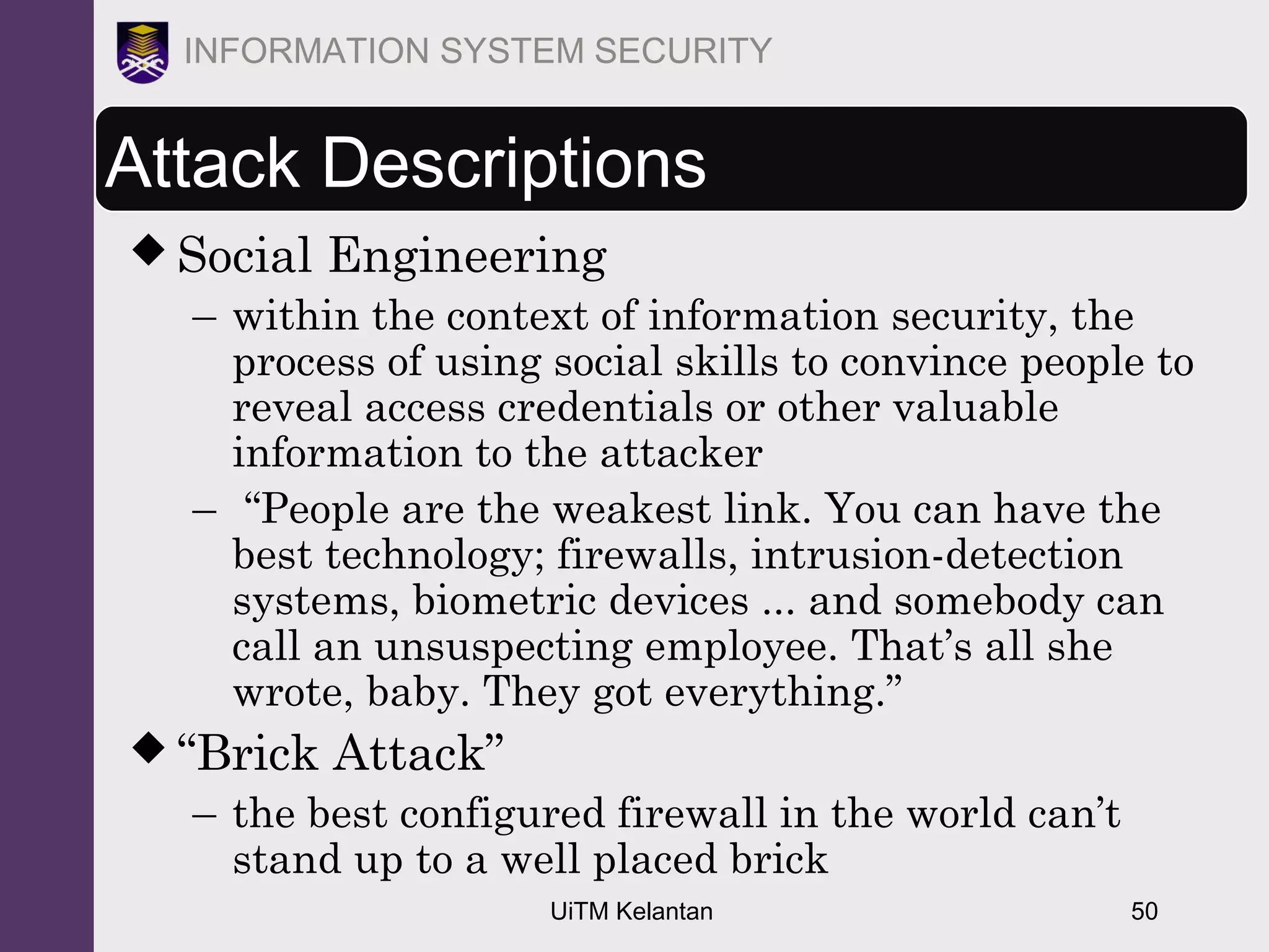 UiTM Kelantan 50
INFORMATION SYSTEM SECURITY
Attack Descriptions
 Social Engineering
– within the context of information security, the
process of using social skills to convince people to
reveal access credentials or other valuable
information to the attacker
– “People are the weakest link. You can have the
best technology; firewalls, intrusion-detection
systems, biometric devices ... and somebody can
call an unsuspecting employee. That’s all she
wrote, baby. They got everything.”
 “Brick Attack”
– the best configured firewall in the world can’t
stand up to a well placed brick
 