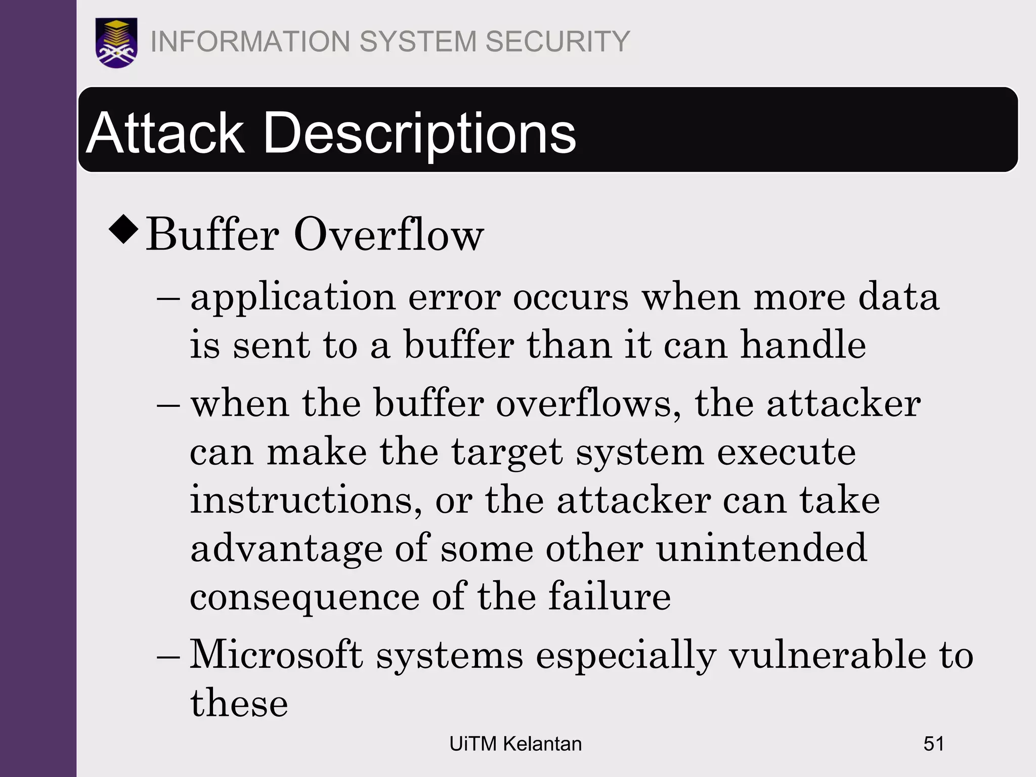 UiTM Kelantan 51
INFORMATION SYSTEM SECURITY
Attack Descriptions
Buffer Overflow
– application error occurs when more data
is sent to a buffer than it can handle
– when the buffer overflows, the attacker
can make the target system execute
instructions, or the attacker can take
advantage of some other unintended
consequence of the failure
– Microsoft systems especially vulnerable to
these
 