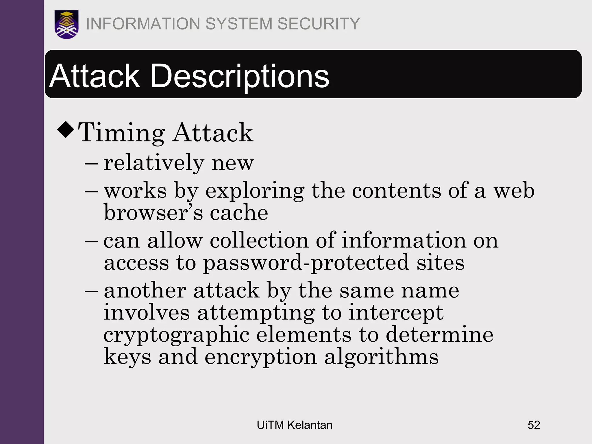 UiTM Kelantan 52
INFORMATION SYSTEM SECURITY
Attack Descriptions
Timing Attack
– relatively new
– works by exploring the contents of a web
browser’s cache
– can allow collection of information on
access to password-protected sites
– another attack by the same name
involves attempting to intercept
cryptographic elements to determine
keys and encryption algorithms
 