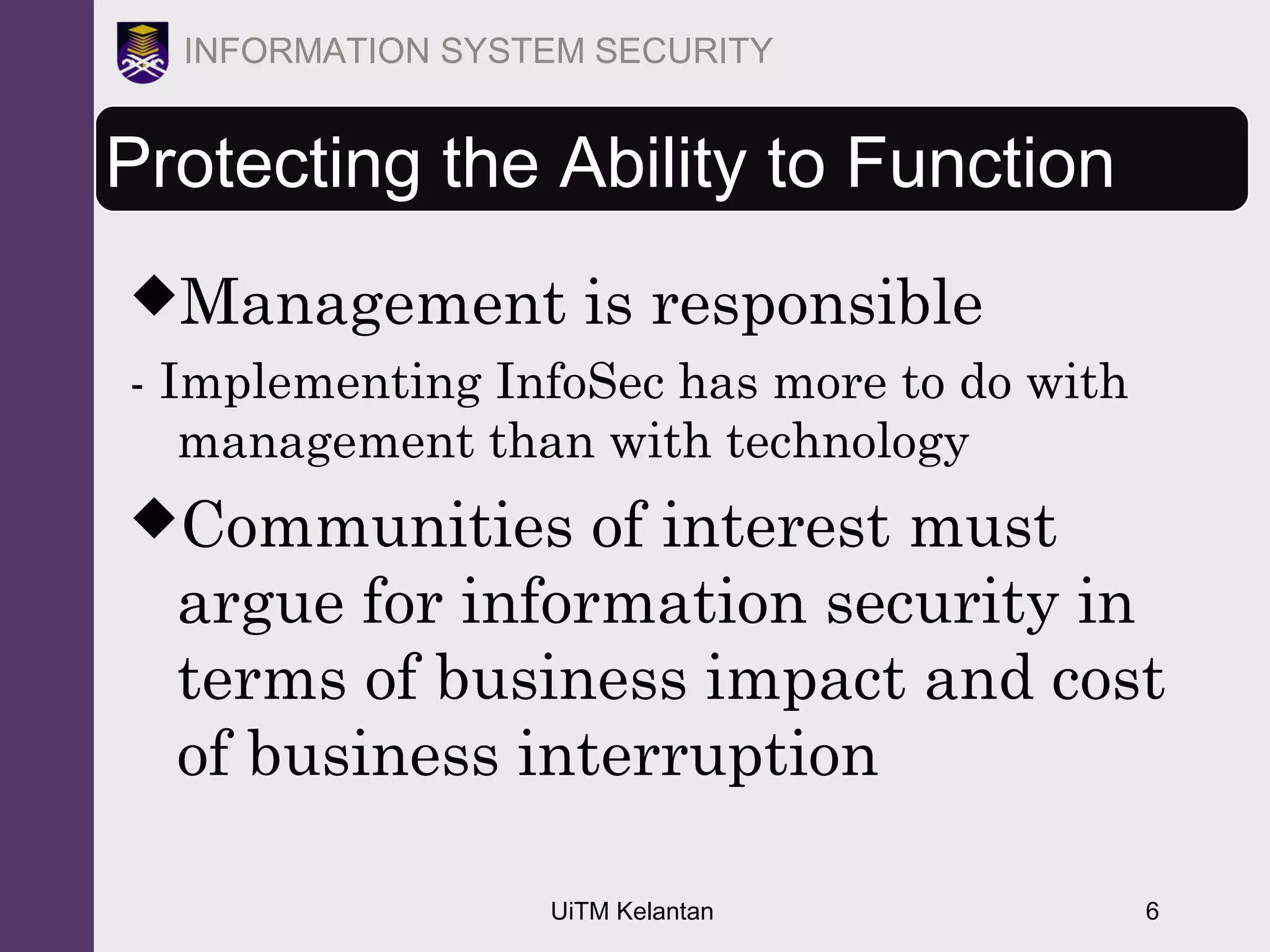 UiTM Kelantan 6
INFORMATION SYSTEM SECURITY
Protecting the Ability to Function
Management is responsible
- Implementing InfoSec has more to do with
management than with technology
Communities of interest must
argue for information security in
terms of business impact and cost
of business interruption
 