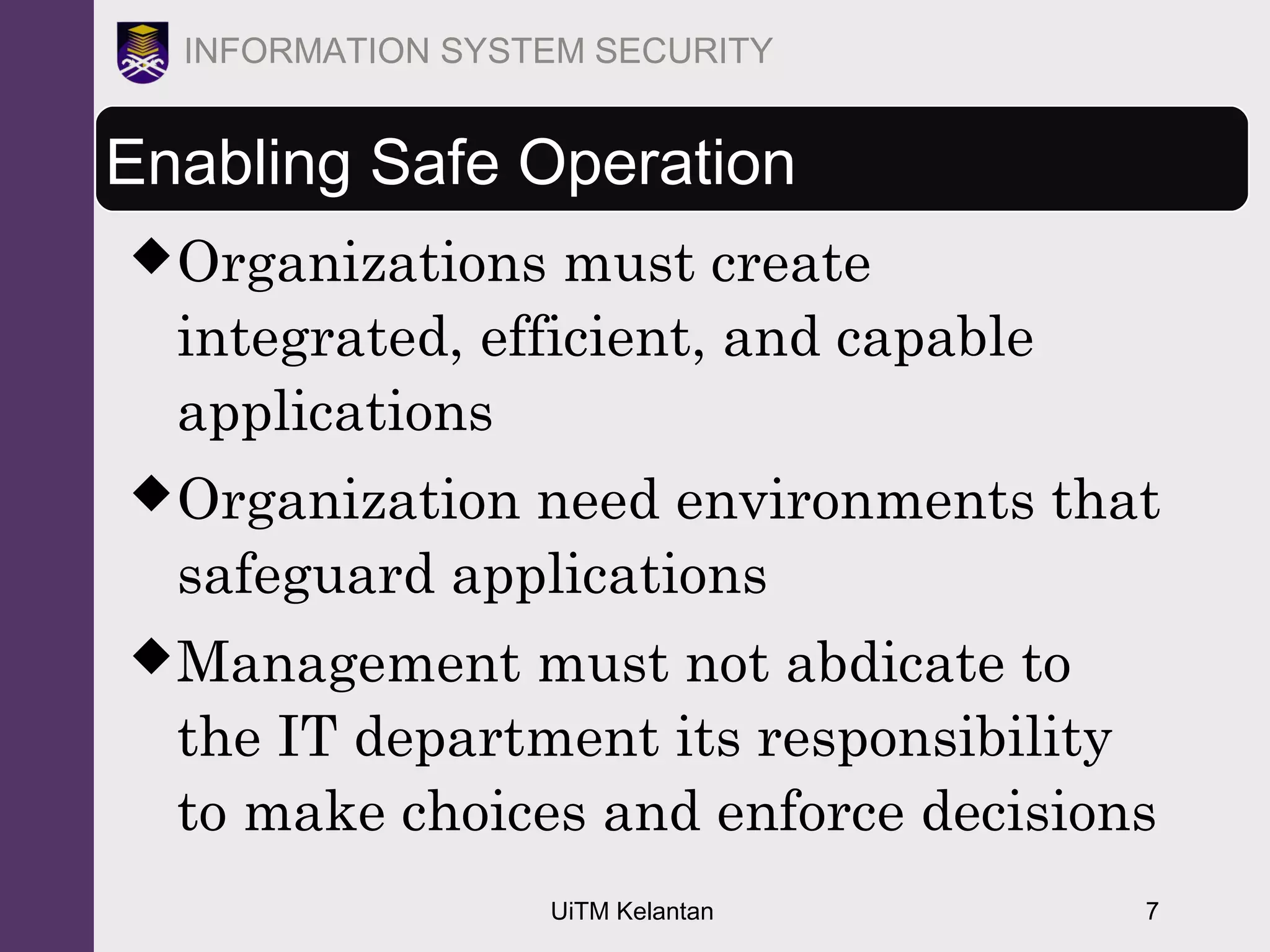 UiTM Kelantan 7
INFORMATION SYSTEM SECURITY
Enabling Safe Operation
Organizations must create
integrated, efficient, and capable
applications
Organization need environments that
safeguard applications
Management must not abdicate to
the IT department its responsibility
to make choices and enforce decisions
 