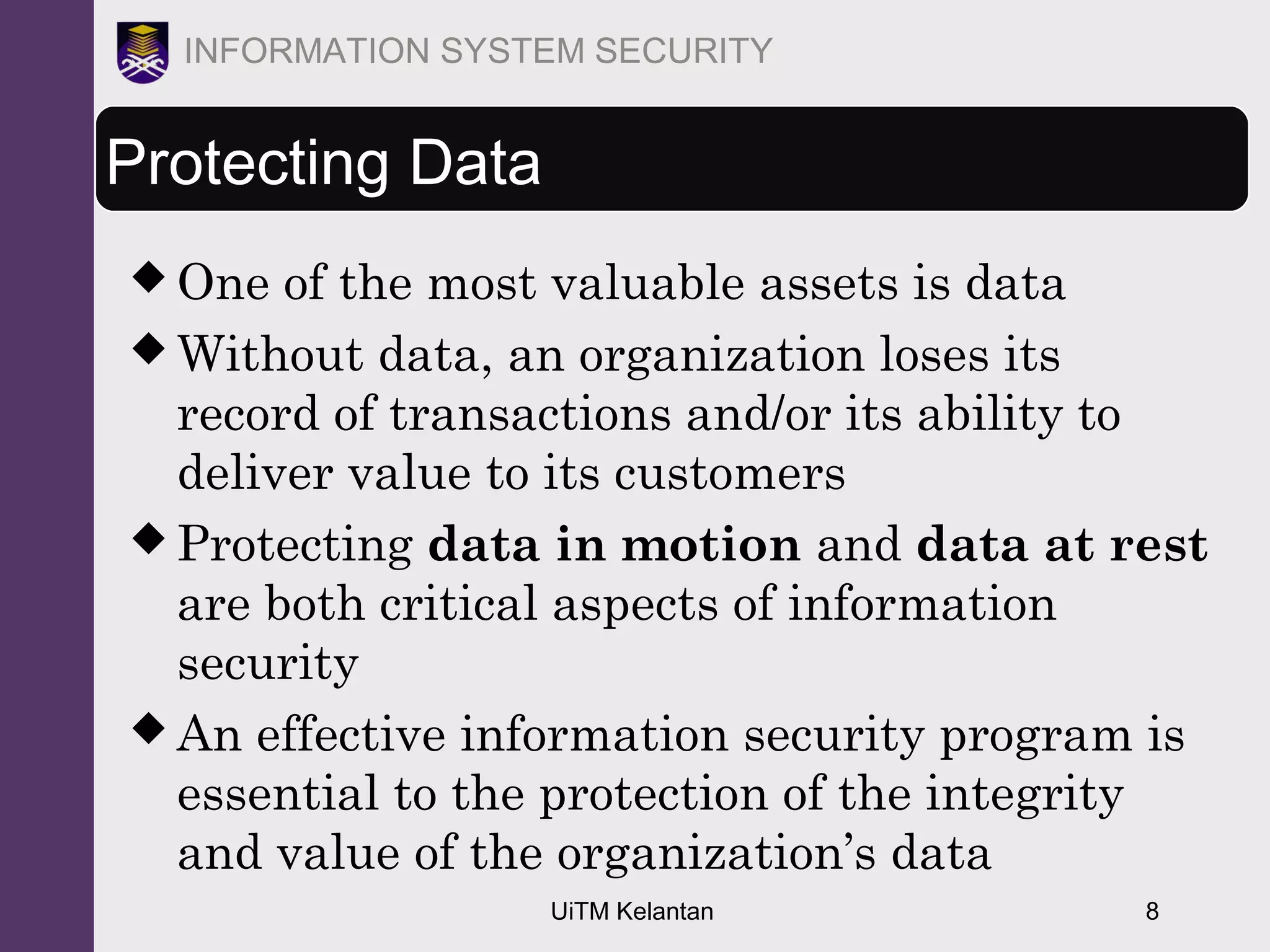UiTM Kelantan 8
INFORMATION SYSTEM SECURITY
Protecting Data
 One of the most valuable assets is data
 Without data, an organization loses its
record of transactions and/or its ability to
deliver value to its customers
 Protecting data in motion and data at rest
are both critical aspects of information
security
 An effective information security program is
essential to the protection of the integrity
and value of the organization’s data
 