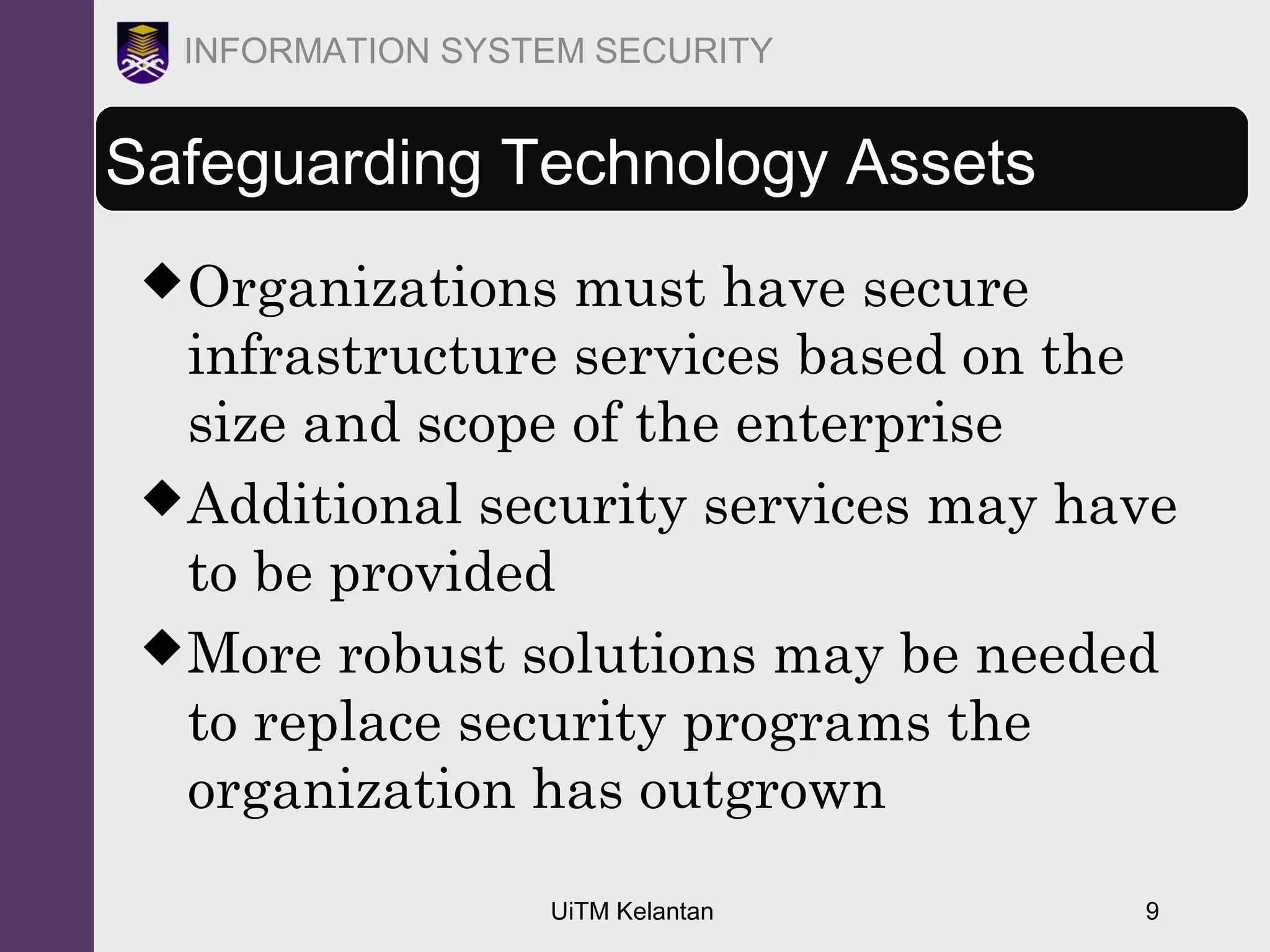 UiTM Kelantan 9
INFORMATION SYSTEM SECURITY
Safeguarding Technology Assets
Organizations must have secure
infrastructure services based on the
size and scope of the enterprise
Additional security services may have
to be provided
More robust solutions may be needed
to replace security programs the
organization has outgrown
 