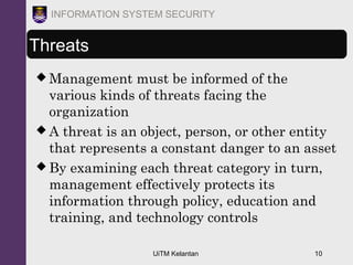 UiTM Kelantan 10
INFORMATION SYSTEM SECURITY
Threats
 Management must be informed of the
various kinds of threats facing the
organization
 A threat is an object, person, or other entity
that represents a constant danger to an asset
 By examining each threat category in turn,
management effectively protects its
information through policy, education and
training, and technology controls
 