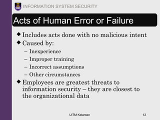 UiTM Kelantan 12
INFORMATION SYSTEM SECURITY
Acts of Human Error or Failure
 Includes acts done with no malicious intent
 Caused by:
– Inexperience
– Improper training
– Incorrect assumptions
– Other circumstances
 Employees are greatest threats to
information security – they are closest to
the organizational data
 