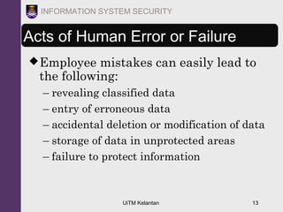UiTM Kelantan 13
INFORMATION SYSTEM SECURITY
Acts of Human Error or Failure
Employee mistakes can easily lead to
the following:
– revealing classified data
– entry of erroneous data
– accidental deletion or modification of data
– storage of data in unprotected areas
– failure to protect information
 