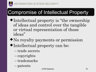 UiTM Kelantan 16
INFORMATION SYSTEM SECURITY
Compromise of Intellectual Property
Intellectual property is “the ownership
of ideas and control over the tangible
or virtual representation of those
ideas”
No royalty payments or permission
Intellectual property can be:
– trade secrets
– copyrights
– trademarks
– patents
 