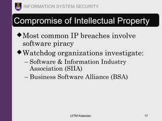 UiTM Kelantan 17
INFORMATION SYSTEM SECURITY
Most common IP breaches involve
software piracy
Watchdog organizations investigate:
– Software & Information Industry
Association (SIIA)
– Business Software Alliance (BSA)
Compromise of Intellectual Property
 
