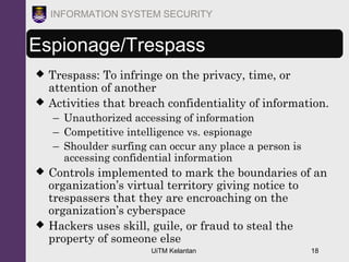 UiTM Kelantan 18
INFORMATION SYSTEM SECURITY
Espionage/Trespass
 Trespass: To infringe on the privacy, time, or
attention of another
 Activities that breach confidentiality of information.
– Unauthorized accessing of information
– Competitive intelligence vs. espionage
– Shoulder surfing can occur any place a person is
accessing confidential information
 Controls implemented to mark the boundaries of an
organization’s virtual territory giving notice to
trespassers that they are encroaching on the
organization’s cyberspace
 Hackers uses skill, guile, or fraud to steal the
property of someone else
 