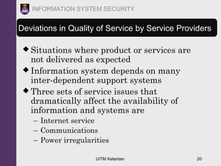 UiTM Kelantan 20
INFORMATION SYSTEM SECURITY
Deviations in Quality of Service by Service Providers
 Situations where product or services are
not delivered as expected
 Information system depends on many
inter-dependent support systems
 Three sets of service issues that
dramatically affect the availability of
information and systems are
– Internet service
– Communications
– Power irregularities
 