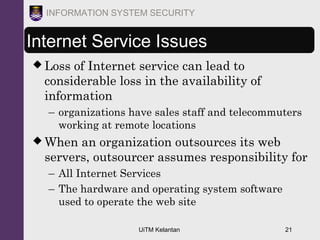 UiTM Kelantan 21
INFORMATION SYSTEM SECURITY
Internet Service Issues
 Loss of Internet service can lead to
considerable loss in the availability of
information
– organizations have sales staff and telecommuters
working at remote locations
 When an organization outsources its web
servers, outsourcer assumes responsibility for
– All Internet Services
– The hardware and operating system software
used to operate the web site
 