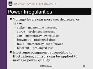 UiTM Kelantan 23
INFORMATION SYSTEM SECURITY
Power Irregularities
 Voltage levels can increase, decrease, or
cease:
– spike – momentary increase
– surge – prolonged increase
– sag – momentary low voltage
– brownout – prolonged drop
– fault – momentary loss of power
– blackout – prolonged loss
 Electronic equipment susceptible to
fluctuations; controls can be applied to
manage power quality
 