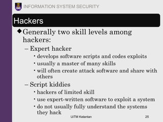 UiTM Kelantan 25
INFORMATION SYSTEM SECURITY
Hackers
Generally two skill levels among
hackers:
– Expert hacker
•develops software scripts and codes exploits
•usually a master of many skills
•will often create attack software and share with
others
– Script kiddies
•hackers of limited skill
•use expert-written software to exploit a system
•do not usually fully understand the systems
they hack
 