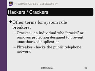 UiTM Kelantan 26
INFORMATION SYSTEM SECURITY
Hackers / Crackers
Other terms for system rule
breakers:
– Cracker - an individual who “cracks” or
removes protection designed to prevent
unauthorized duplication
– Phreaker - hacks the public telephone
network
 