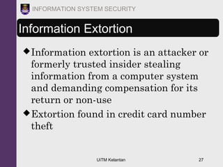 UiTM Kelantan 27
INFORMATION SYSTEM SECURITY
Information Extortion
Information extortion is an attacker or
formerly trusted insider stealing
information from a computer system
and demanding compensation for its
return or non-use
Extortion found in credit card number
theft
 