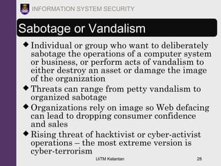 UiTM Kelantan 28
INFORMATION SYSTEM SECURITY
Sabotage or Vandalism
 Individual or group who want to deliberately
sabotage the operations of a computer system
or business, or perform acts of vandalism to
either destroy an asset or damage the image
of the organization
 Threats can range from petty vandalism to
organized sabotage
 Organizations rely on image so Web defacing
can lead to dropping consumer confidence
and sales
 Rising threat of hacktivist or cyber-activist
operations – the most extreme version is
cyber-terrorism
 