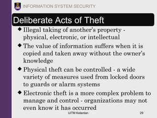 UiTM Kelantan 29
INFORMATION SYSTEM SECURITY
Deliberate Acts of Theft
 Illegal taking of another’s property -
physical, electronic, or intellectual
 The value of information suffers when it is
copied and taken away without the owner’s
knowledge
 Physical theft can be controlled - a wide
variety of measures used from locked doors
to guards or alarm systems
 Electronic theft is a more complex problem to
manage and control - organizations may not
even know it has occurred
 