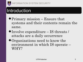 UiTM Kelantan 3
INFORMATION SYSTEM SECURITY
Introduction
Primary mission – Ensure that
systems and their contents remain the
same.
Involve expenditure – IS threats /
attacks are a daily occurrence
Organizations need to know the
environment in which IS operate –
WHY?
 