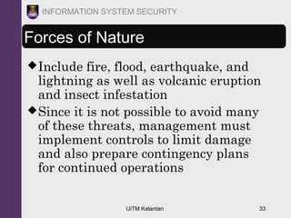 UiTM Kelantan 33
INFORMATION SYSTEM SECURITY
Forces of Nature
Include fire, flood, earthquake, and
lightning as well as volcanic eruption
and insect infestation
Since it is not possible to avoid many
of these threats, management must
implement controls to limit damage
and also prepare contingency plans
for continued operations
 