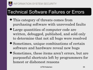 UiTM Kelantan 35
INFORMATION SYSTEM SECURITY
Technical Software Failures or Errors
 This category of threats comes from
purchasing software with unrevealed faults
 Large quantities of computer code are
written, debugged, published, and sold only
to determine that not all bugs were resolved
 Sometimes, unique combinations of certain
software and hardware reveal new bugs
 Sometimes, these items aren’t errors, but are
purposeful shortcuts left by programmers for
honest or dishonest reasons
 