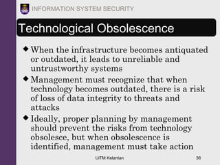 UiTM Kelantan 36
INFORMATION SYSTEM SECURITY
Technological Obsolescence
 When the infrastructure becomes antiquated
or outdated, it leads to unreliable and
untrustworthy systems
 Management must recognize that when
technology becomes outdated, there is a risk
of loss of data integrity to threats and
attacks
 Ideally, proper planning by management
should prevent the risks from technology
obsolesce, but when obsolescence is
identified, management must take action
 