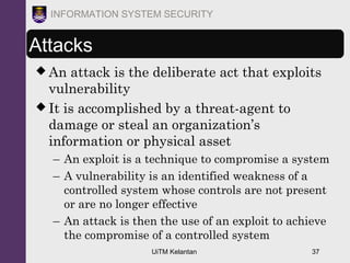 UiTM Kelantan 37
INFORMATION SYSTEM SECURITY
Attacks
 An attack is the deliberate act that exploits
vulnerability
 It is accomplished by a threat-agent to
damage or steal an organization’s
information or physical asset
– An exploit is a technique to compromise a system
– A vulnerability is an identified weakness of a
controlled system whose controls are not present
or are no longer effective
– An attack is then the use of an exploit to achieve
the compromise of a controlled system
 