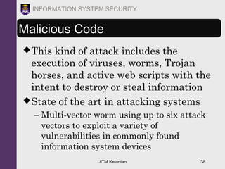 UiTM Kelantan 38
INFORMATION SYSTEM SECURITY
Malicious Code
This kind of attack includes the
execution of viruses, worms, Trojan
horses, and active web scripts with the
intent to destroy or steal information
State of the art in attacking systems
– Multi-vector worm using up to six attack
vectors to exploit a variety of
vulnerabilities in commonly found
information system devices
 