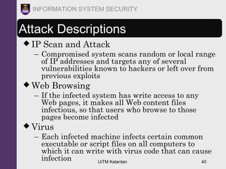 UiTM Kelantan 40
INFORMATION SYSTEM SECURITY
Attack Descriptions
 IP Scan and Attack
– Compromised system scans random or local range
of IP addresses and targets any of several
vulnerabilities known to hackers or left over from
previous exploits
 Web Browsing
– If the infected system has write access to any
Web pages, it makes all Web content files
infectious, so that users who browse to those
pages become infected
 Virus
– Each infected machine infects certain common
executable or script files on all computers to
which it can write with virus code that can cause
infection
 