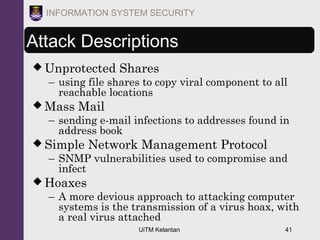 UiTM Kelantan 41
INFORMATION SYSTEM SECURITY
Attack Descriptions
 Unprotected Shares
– using file shares to copy viral component to all
reachable locations
 Mass Mail
– sending e-mail infections to addresses found in
address book
 Simple Network Management Protocol
– SNMP vulnerabilities used to compromise and
infect
 Hoaxes
– A more devious approach to attacking computer
systems is the transmission of a virus hoax, with
a real virus attached
 