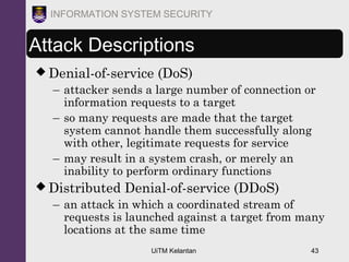 UiTM Kelantan 43
INFORMATION SYSTEM SECURITY
Attack Descriptions
 Denial-of-service (DoS)
– attacker sends a large number of connection or
information requests to a target
– so many requests are made that the target
system cannot handle them successfully along
with other, legitimate requests for service
– may result in a system crash, or merely an
inability to perform ordinary functions
 Distributed Denial-of-service (DDoS)
– an attack in which a coordinated stream of
requests is launched against a target from many
locations at the same time
 