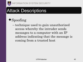 UiTM Kelantan 45
INFORMATION SYSTEM SECURITY
Attack Descriptions
Spoofing
– technique used to gain unauthorized
access whereby the intruder sends
messages to a computer with an IP
address indicating that the message is
coming from a trusted host
 