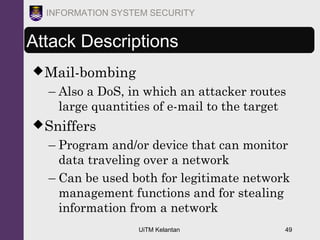 UiTM Kelantan 49
INFORMATION SYSTEM SECURITY
Attack Descriptions
Mail-bombing
– Also a DoS, in which an attacker routes
large quantities of e-mail to the target
Sniffers
– Program and/or device that can monitor
data traveling over a network
– Can be used both for legitimate network
management functions and for stealing
information from a network
 